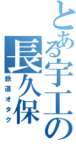 とある宇工の長久保（鉄道オタク）