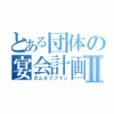 とある団体の宴会計画Ⅱ（ガムオフプラン）