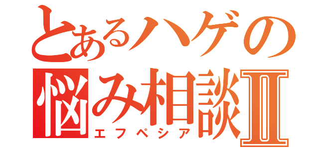 とあるハゲの悩み相談Ⅱ（エフペシア）