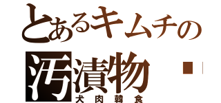 とあるキムチの汚漬物♥（犬肉韓食）