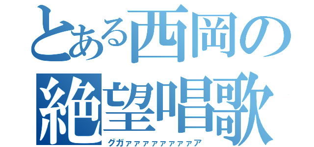 とある西岡の絶望唱歌（グガァァァァァァァァア）