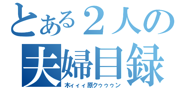 とある２人の夫婦目録（木ィィィ原クゥゥゥン）