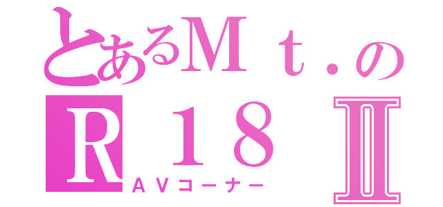 とあるＭｔ．のＲ１８Ⅱ（ＡＶコーナー）