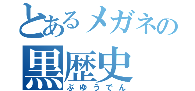 とあるメガネの黒歴史（ぶゆうでん）