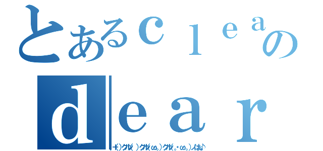 とあるｃｌｅａｒのｄｅａｒｅｓＴ（．＋（）クルッ（ ）クルッ（ω・。）クルッ（。・ω・。）ノはぉ♪）