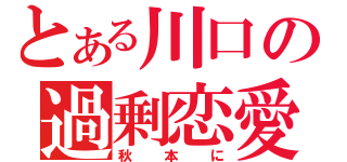 とある川口の過剰恋愛（秋本に）