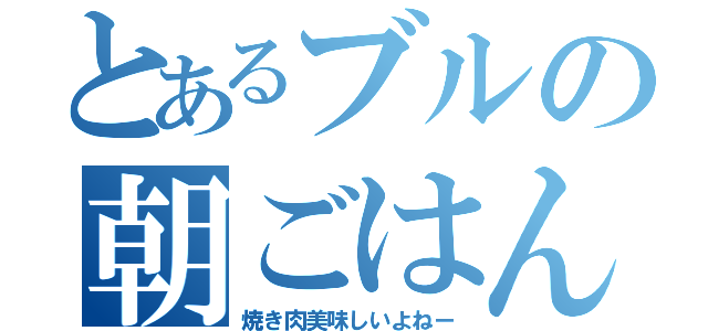 とあるブルの朝ごはん（焼き肉美味しいよねー）
