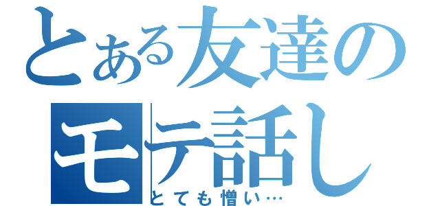 とある友達のモテ話し（とても憎い…）