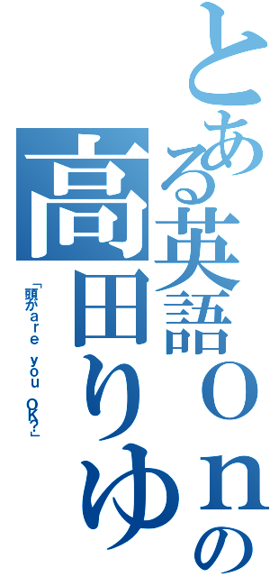 とある英語Ｏｎｌｙの高田りゅうせい（「頭がａｒｅ ｙｏｕ ＯＫ？」）