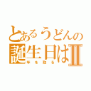 とあるうどんの誕生日はⅡ（年を取る）