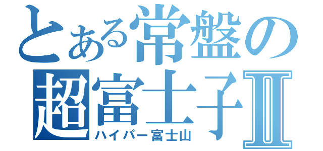 とある常盤の超富士子Ⅱ（ハイパー富士山）