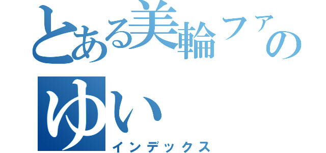 とある美輪ファンのゆい（インデックス）