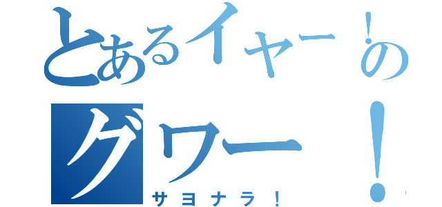 とあるイヤー！のグワー！（サヨナラ！）