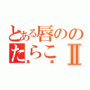 とある唇ののたらこⅡ（鳥越）