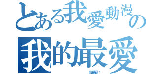 とある我愛動漫   の我的最愛（            我是萌醬）