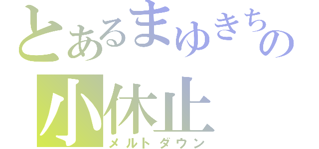 とあるまゆきちの小休止（メルトダウン）