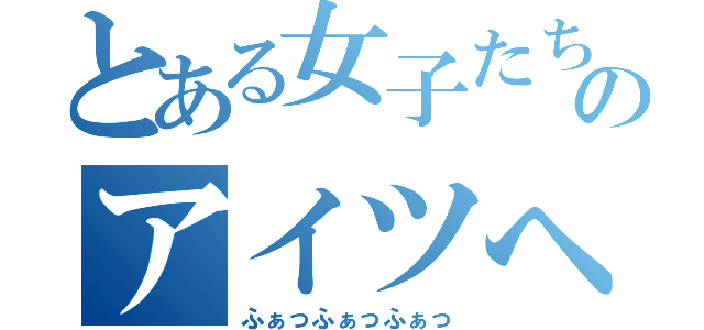 とある女子たちのアイツへの攻撃（ふぁっふぁっふぁっ）