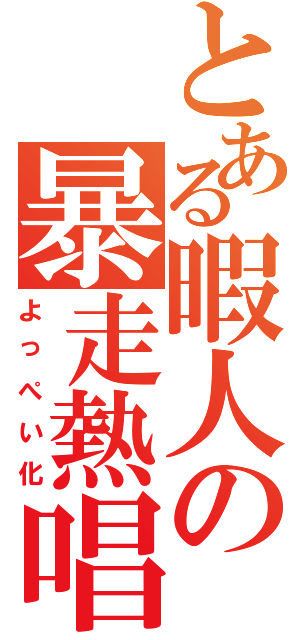 とある暇人の暴走熱唱（よっぺい化）