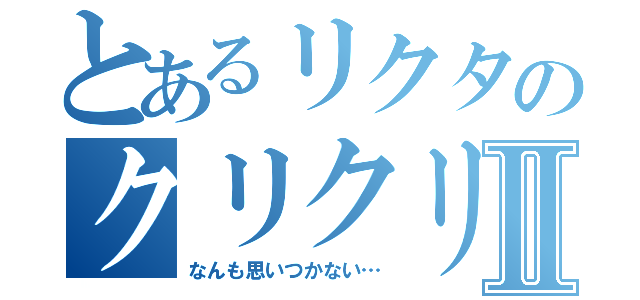 とあるリクタのクリクリⅡ（なんも思いつかない…）