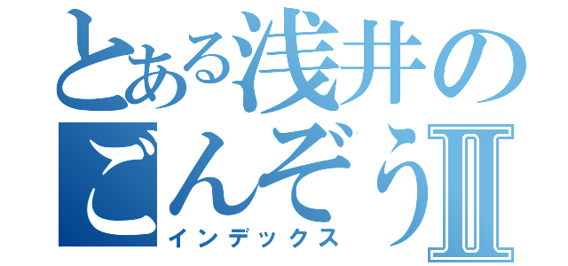 とある浅井のごんぞうⅡ（インデックス）