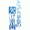 とある角康也の欠け前歯（ダッシュ＆クラッシュ）