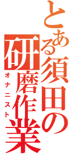 とある須田の研磨作業（オナニスト）