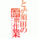 とある須田の研磨作業（オナニスト）