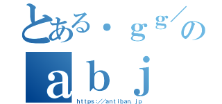 とある．ｇｇ／のａｂｊ（ｈｔｔｐｓ：／／ａｎｔｉｂａｎ．ｊｐ）