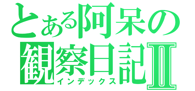 とある阿呆の観察日記Ⅱ（インデックス）