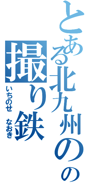 とある北九州のの撮り鉄（いちのせ なおき）