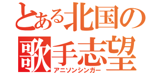 とある北国の歌手志望（アニソンシンガー）