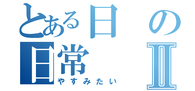 とある日の日常Ⅱ（やすみたい）