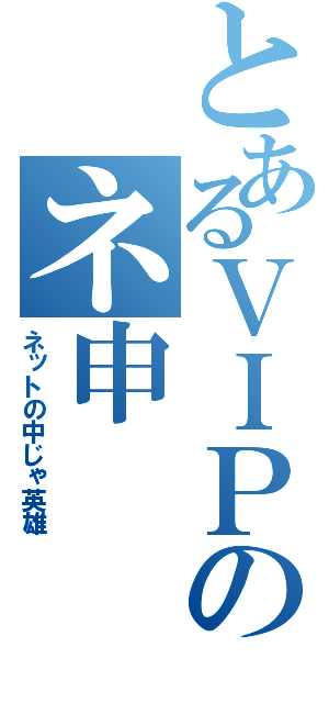 とあるＶＩＰのネ申（ネットの中じゃ英雄）