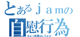 とあるｊａｍの自慰行為（ちょっ自重ｗしろよｗ）