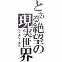 とある絶望の現実世界（リアルワールド）