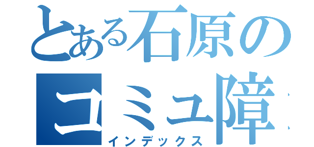 とある石原のコミュ障生活（インデックス）