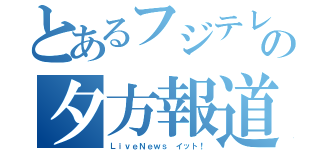 とあるフジテレビの夕方報道（ＬｉｖｅＮｅｗｓ イット！）