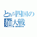 とある四国の麺大戦（麺・最終補完計画）