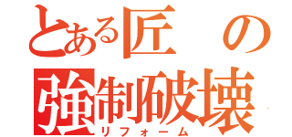 とある匠の強制破壊（リフォーム）