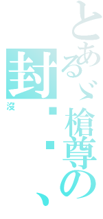 とあるゞ槍尊の封卬〥、（沒）