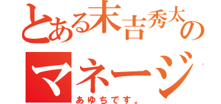 とある末吉秀太地声似のマネージャー（あゆちです。）