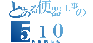 とある便器工事の５１０（円形脱毛症）