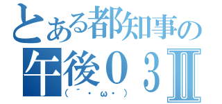 とある都知事の午後０３時Ⅱ（（´・ω・））