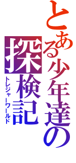 とある少年達の探検記（トレジャーワールド）