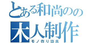 とある和尚のの木人制作（モノ作り功夫）