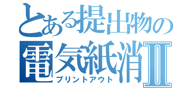 とある提出物の電気紙消失Ⅱ（プリントアウト）