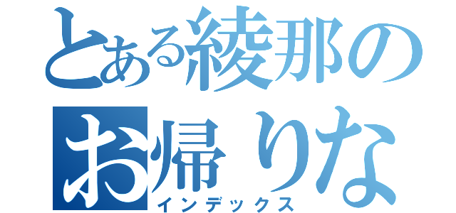 とある綾那のお帰りなさい（インデックス）