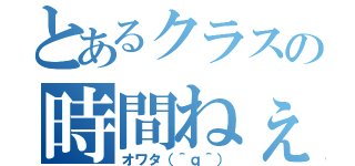 とあるクラスの時間ねぇ（オワタ（＾ｑ＾））