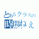 とあるクラスの時間ねぇ（オワタ（＾ｑ＾））