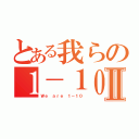 とある我らの１－１０Ⅱ（Ｗｅ ａｒｅ １－１０）